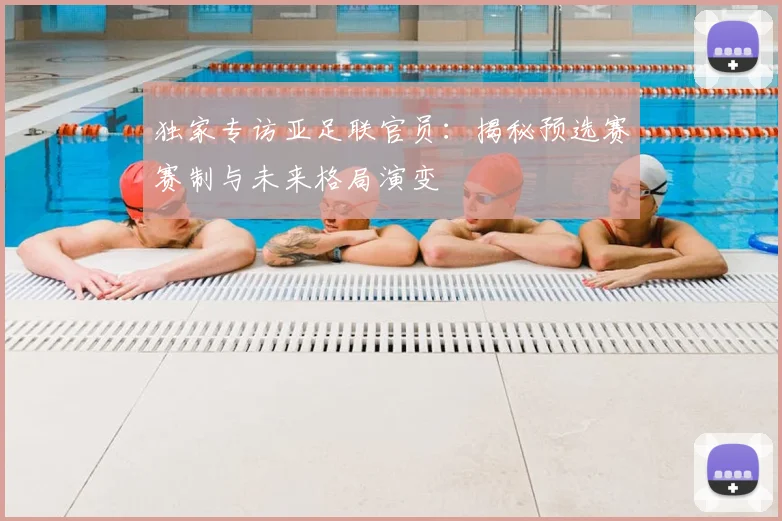 独家专访亚足联官员：揭秘预选赛赛制与未来格局演变