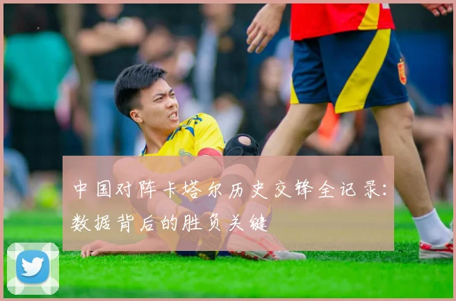 中国对阵卡塔尔历史交锋全记录:数据背后的胜负关键