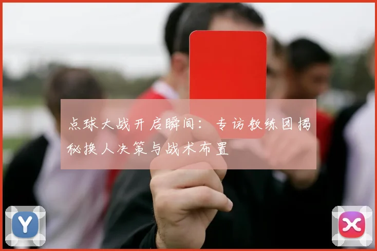 点球大战开启瞬间:专访教练团揭秘换人决策与战术布置
