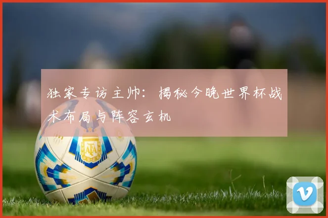 独家专访主帅：揭秘今晚世界杯战术布局与阵容玄机