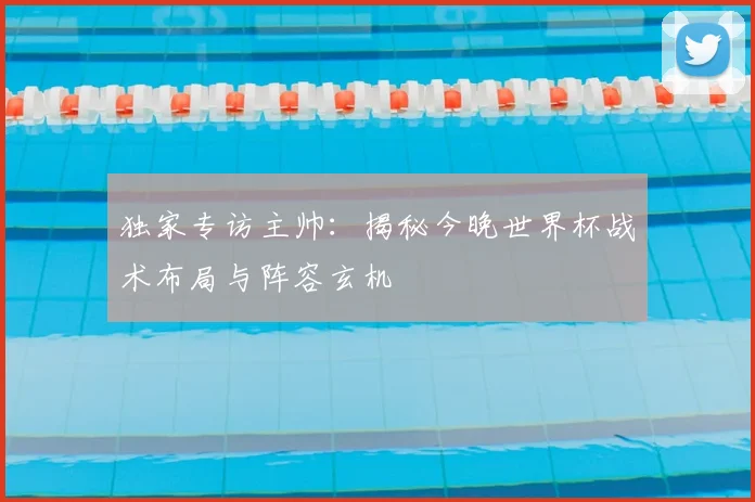 独家专访主帅：揭秘今晚世界杯战术布局与阵容玄机