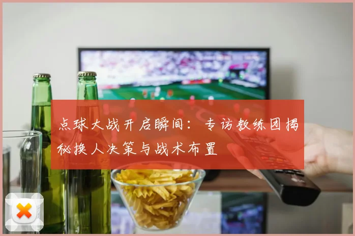 点球大战开启瞬间：专访教练团揭秘换人决策与战术布置
