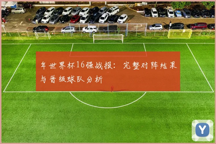 年世界杯16强战报：完整对阵结果与晋级球队分析