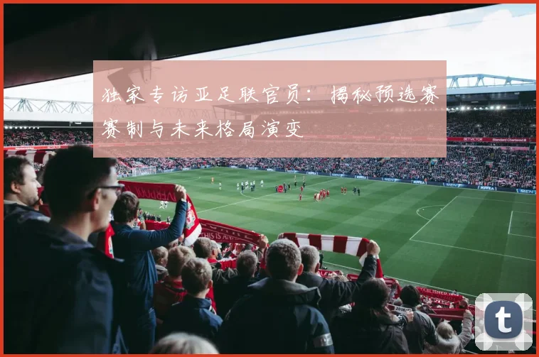 独家专访亚足联官员：揭秘预选赛赛制与未来格局演变