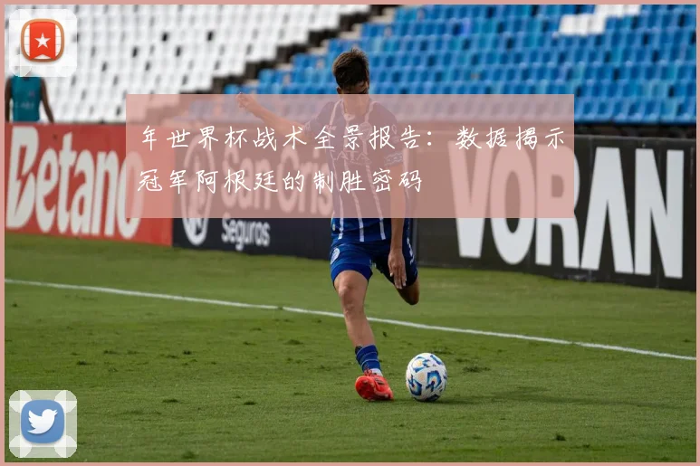 年世界杯战术全景报告：数据揭示冠军阿根廷的制胜密码