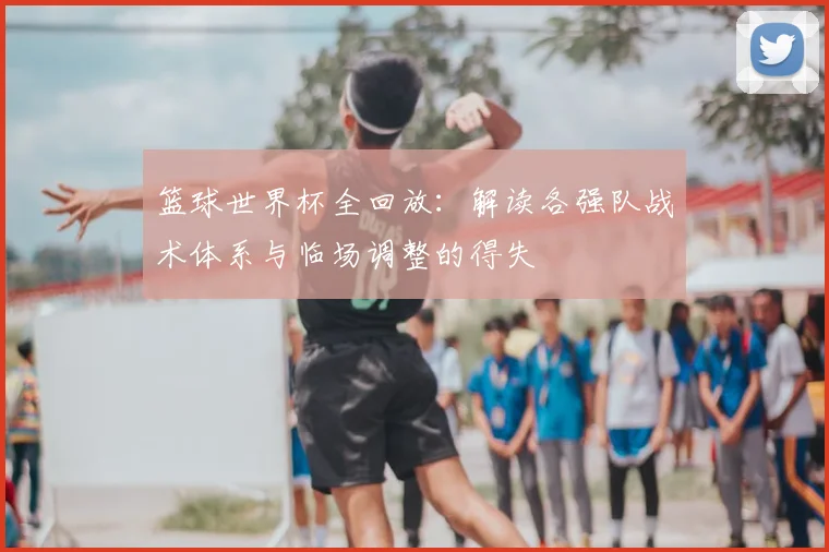 篮球世界杯全回放：解读各强队战术体系与临场调整的得失