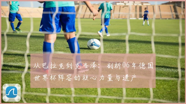 从巴拉克到克洛泽：剖析06年德国世界杯阵容的核心力量与遗产