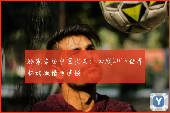 独家专访中国女足：回顾2019世界杯的激情与遗憾