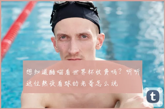 想知道酷喵看世界杯收费吗？听听这位熬夜看球的老哥怎么说