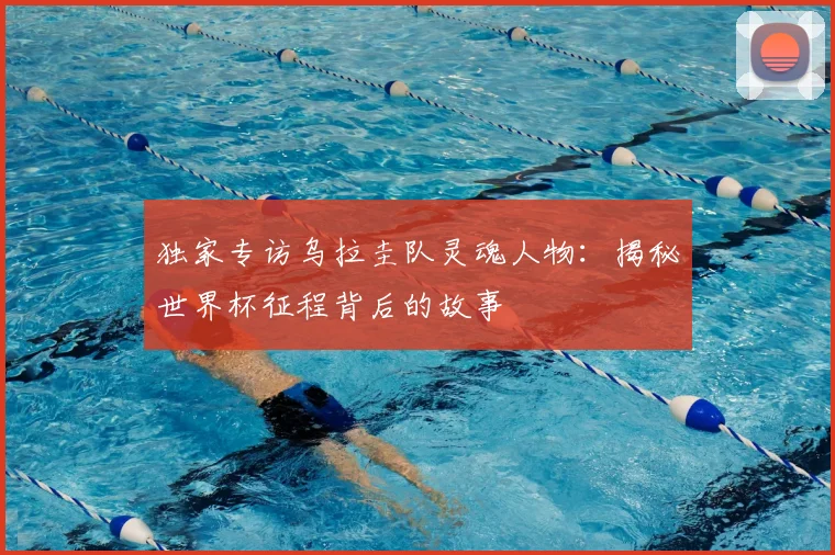 独家专访乌拉圭队灵魂人物：揭秘世界杯征程背后的故事