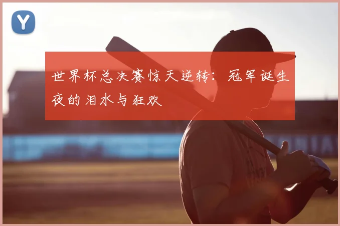世界杯总决赛惊天逆转:冠军诞生夜的泪水与狂欢