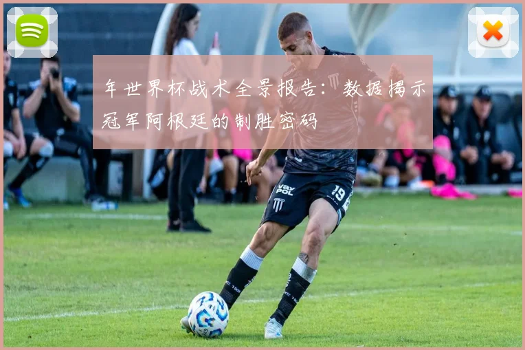 年世界杯战术全景报告：数据揭示冠军阿根廷的制胜密码