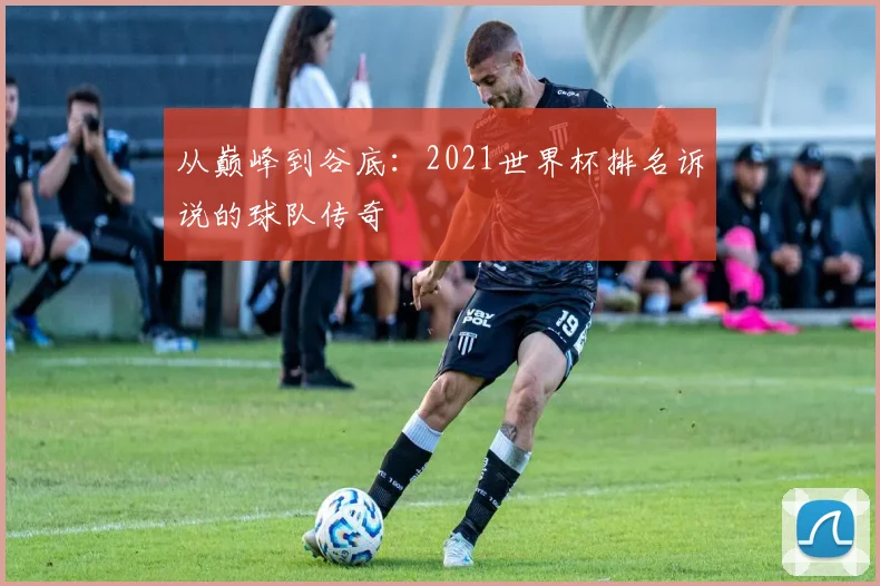 从巅峰到谷底：2021世界杯排名诉说的球队传奇
