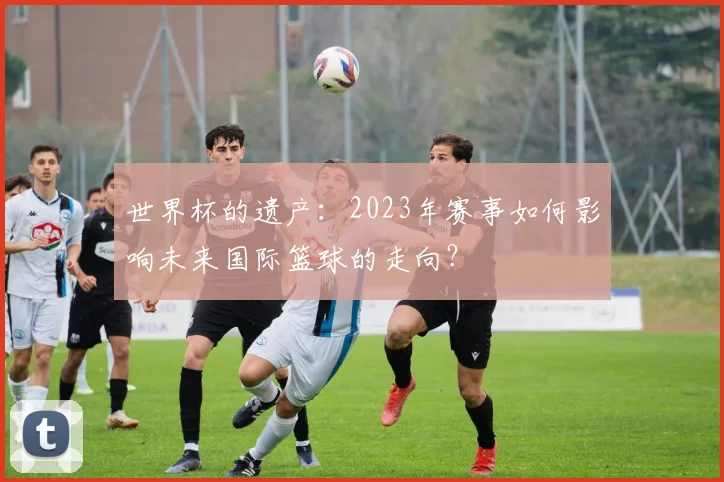 世界杯的遗产：2023年赛事如何影响未来国际篮球的走向？