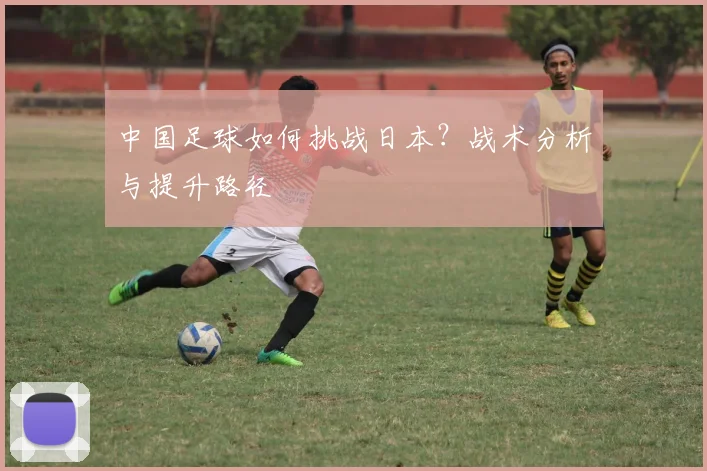 中国足球如何挑战日本？战术分析与提升路径