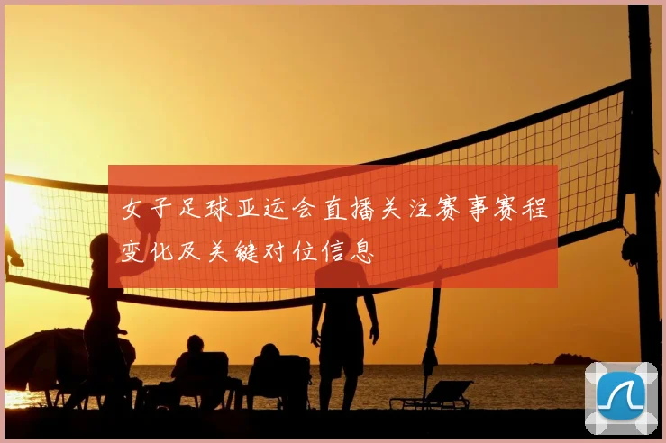 女子足球亚运会直播关注赛事赛程变化及关键对位信息