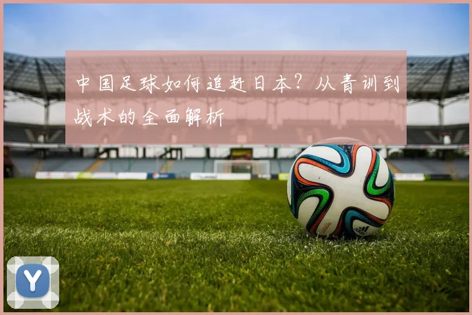 中国足球如何追赶日本？从青训到战术的全面解析