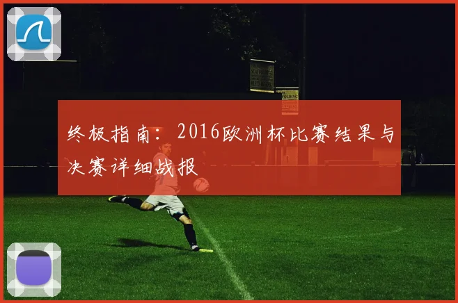 终极指南：2016欧洲杯比赛结果与决赛详细战报