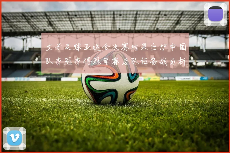 女子足球亚运会决赛结果出炉中国队夺冠夺得冠军赛后队伍备战分析