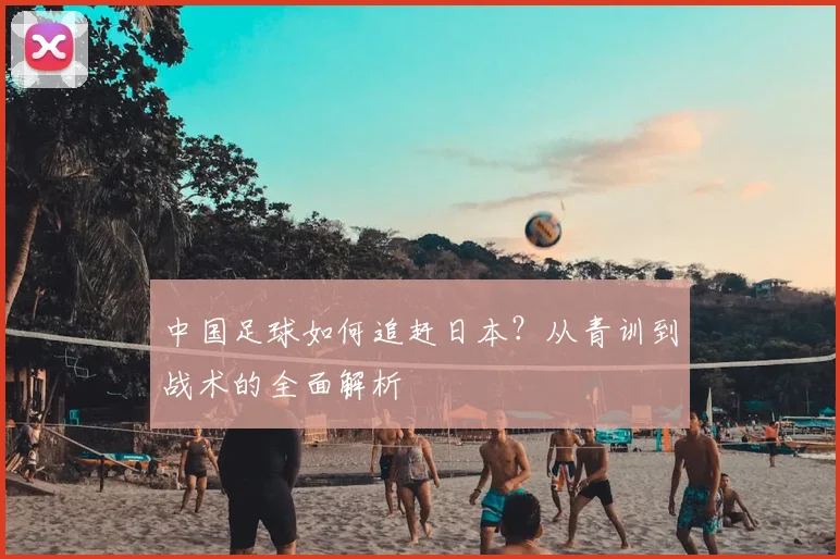 中国足球如何追赶日本？从青训到战术的全面解析