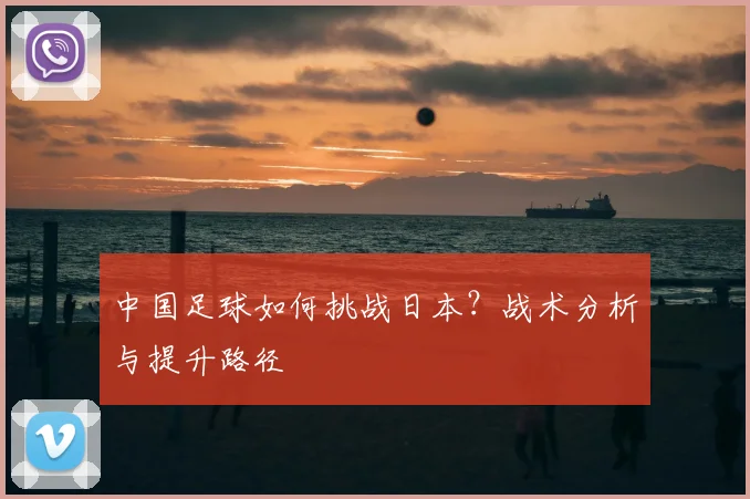 中国足球如何挑战日本？战术分析与提升路径