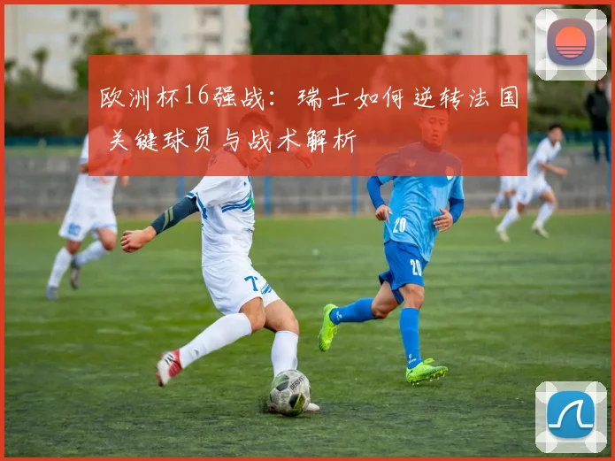 欧洲杯16强战：瑞士如何逆转法国 关键球员与战术解析
